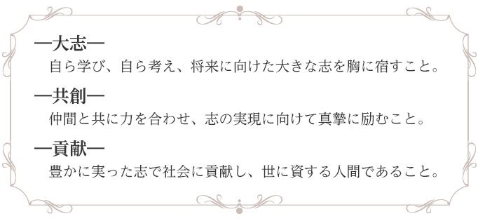 ―大志―
　自ら学び、自ら考え、将来に向けた大きな志を胸に宿すこと。
―共創―
　仲間と共に力を合わせ、志の実現に向けて真摯に励むこと。
―貢献―
　豊かに実った志で社会に貢献し、世に資する人間であること。
